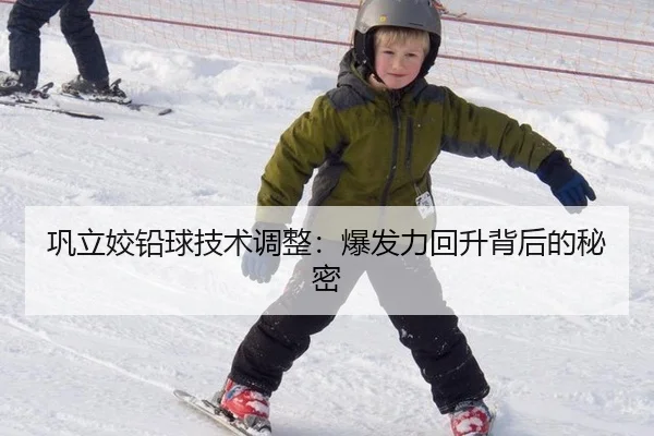 巩立姣铅球技术调整：爆发力回升背后的秘密